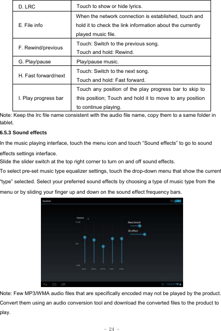  - 24 - D. LRC  Touch to show or hide lyrics.   E. File info When the network connection is established, touch and hold it to check the link information about the currently played music file. F. Rewind/previous Touch: Switch to the previous song. Touch and hold: Rewind.  G. Play/pause   Play/pause music. H. Fast forward/next Touch: Switch to the next song. Touch and hold: Fast forward. I. Play progress barTouch any position of the play progress bar to skip to this position; Touch and hold it to move to any position to continue playing. Note: Keep the lrc file name consistent with the audio file name, copy them to a same folder in tablet.     6.5.3 Sound effects In the music playing interface, touch the menu icon and touch “Sound effects” to go to sound effects settings interface. Slide the slider switch at the top right corner to turn on and off sound effects. To select pre-set music type equalizer settings, touch the drop-down menu that show the current “type” selected. Select your preferred sound effects by choosing a type of music type from the menu or by sliding your finger up and down on the sound effect frequency bars.          Note: Few MP3/WMA audio files that are specifically encoded may not be played by the product. Convert them using an audio conversion tool and download the converted files to the product to play. 