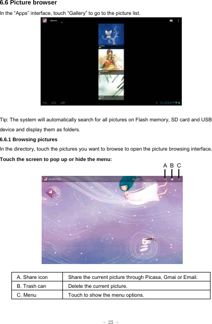  - 25 - 6.6 Picture browser In the “Apps” interface, touch “Gallery” to go to the picture list.              Tip: The system will automatically search for all pictures on Flash memory, SD card and USB device and display them as folders. 6.6.1 Browsing pictures  In the directory, touch the pictures you want to browse to open the picture browsing interface.   Touch the screen to pop up or hide the menu:           A. Share icon Share the current picture through Picasa, Gmai or Email.   B. Trash can  Delete the current picture. C. Menu  Touch to show the menu options.     CBA