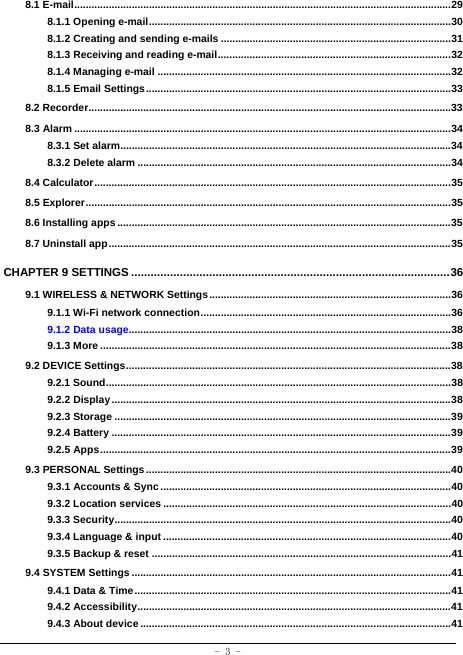  - 3 - 8.1 E-mail ................................................................................................................................... 29 8.1.1 Opening e-mail ......................................................................................................... 30 8.1.2 Creating and sending e-mails ................................................................................ 31 8.1.3 Receiving and reading e-mail ................................................................................. 32 8.1.4 Managing e-mail ...................................................................................................... 32 8.1.5 Email Settings .......................................................................................................... 33 8.2 Recorder .............................................................................................................................. 33 8.3 Alarm ................................................................................................................................... 34 8.3.1 Set alarm................................................................................................................... 34 8.3.2 Delete alarm ............................................................................................................. 34 8.4 Calculator ............................................................................................................................ 35 8.5 Explorer ............................................................................................................................... 35 8.6 Installing apps .................................................................................................................... 35 8.7 Uninstall app ....................................................................................................................... 35 CHAPTER 9 SETTINGS .................................................................................................. 36 9.1 WIRELESS &amp; NETWORK Settings .................................................................................... 36 9.1.1 Wi-Fi network connection ....................................................................................... 36 9.1.2 Data usage................................................................................................................ 38 9.1.3 More .......................................................................................................................... 38 9.2 DEVICE Settings ................................................................................................................. 38 9.2.1 Sound ........................................................................................................................ 38 9.2.2 Display ...................................................................................................................... 38 9.2.3 Storage ..................................................................................................................... 39 9.2.4 Battery ...................................................................................................................... 39 9.2.5 Apps .......................................................................................................................... 39 9.3 PERSONAL Settings .......................................................................................................... 40 9.3.1 Accounts &amp; Sync ..................................................................................................... 40 9.3.2 Location services .................................................................................................... 40 9.3.3 Security ..................................................................................................................... 40 9.3.4 Language &amp; input .................................................................................................... 40 9.3.5 Backup &amp; reset ........................................................................................................ 41 9.4 SYSTEM Settings ............................................................................................................... 41 9.4.1 Data &amp; Time .............................................................................................................. 41 9.4.2 Accessibility ............................................................................................................. 41 9.4.3 About device ............................................................................................................ 41  