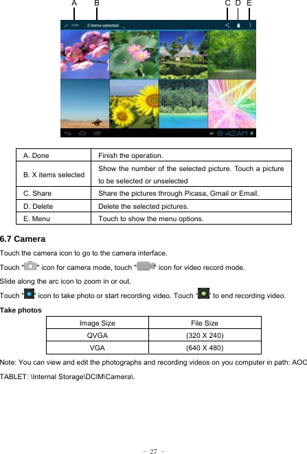  - 27 -            A. Done  Finish the operation. B. X items selected Show the number of the selected picture. Touch a picture to be selected or unselected C. Share  Share the pictures through Picasa, Gmail or Email. D. Delete  Delete the selected pictures. E. Menu  Touch to show the menu options.    6.7 Camera Touch the camera icon to go to the camera interface. Touch &quot; &quot; icon for camera mode, touch &quot; &quot; icon for video record mode. Slide along the arc icon to zoom in or out. Touch &quot; &quot; icon to take photo or start recording video. Touch “ ” to end recording video.   Take photos Image Size  File Size QVGA  (320 X 240) VGA  (640 X 480) Note: You can view and edit the photographs and recording videos on you computer in path: AOC TABLET: \Internal Storage\DCIM\Camera\.ECA  B D