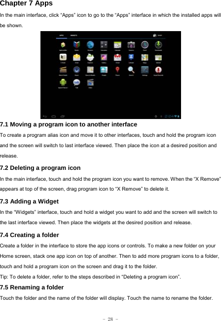  - 28 - Chapter 7 Apps In the main interface, click “Apps” icon to go to the “Apps” interface in which the installed apps will be shown.             7.1 Moving a program icon to another interface To create a program alias icon and move it to other interfaces, touch and hold the program icon and the screen will switch to last interface viewed. Then place the icon at a desired position and release. 7.2 Deleting a program icon   In the main interface, touch and hold the program icon you want to remove. When the “X Remove” appears at top of the screen, drag program icon to “X Remove” to delete it.  7.3 Adding a Widget In the “Widgets” interface, touch and hold a widget you want to add and the screen will switch to the last interface viewed. Then place the widgets at the desired position and release. 7.4 Creating a folder Create a folder in the interface to store the app icons or controls. To make a new folder on your Home screen, stack one app icon on top of another. Then to add more program icons to a folder, touch and hold a program icon on the screen and drag it to the folder. Tip: To delete a folder, refer to the steps described in “Deleting a program icon”. 7.5 Renaming a folder Touch the folder and the name of the folder will display. Touch the name to rename the folder.    