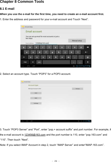  - 29 - Chapter 8 Common Tools 8.1 E-mail When you use the e-mail for the first time, you need to create an e-mail account first. 1. Enter the address and password for your e-mail account and Touch “Next”.          2. Select an account type. Touch “POP3” for a POP3 account.            3. Touch “POP3 Server” and “Port”, enter “pop.+ account suffix” and port number. For example, if the e-mail account is 123456@163.com and the port number is 110, enter “pop.163.com” and “110”. Then touch “Next”. Note: If you select IMAP Account in step 2, touch “IMAP Server” and enter“IMAP.163.com”.    