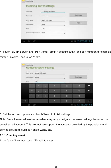  - 30 -          4. Touch “SMTP Server” and “Port”, enter “smtp.+ account suffix” and port number, for example “smtp.163.com”.Then touch “Next”.           5. Set the account options and touch “Next” to finish settings. Note: Since the e-mail service providers may vary, configure the server settings based on the actual e-mail account. This product can support the accounts provided by the popular e-mail service providers, such as Yahoo, Zoho, etc. 8.1.1 Opening e-mail In the “apps” interface, touch “E-mail” to enter.     