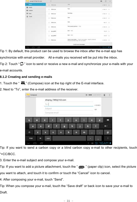  - 31 -         Tip 1: By default, this product can be used to browse the inbox after the e-mail app has synchronize with email provider.    All e-mails you received will be put into the inbox. Tip 2: Touch “      ” icon to send or receive a new e-mail and synchronize your e-mails with your e-mail accounts. 8.1.2 Creating and sending e-mails 1. Touch the “        ” (Compose) icon at the top right of the E-mail interface. 2. Next to “To”, enter the e-mail address of the receiver.               Tip: If you want to send a carbon copy or a blind carbon copy e-mail to other recipients, touch “+CC/BCC. 3. Enter the e-mail subject and compose your e-mail. Tip: If you want to add a picture attachment, touch the “          ” (paper clip) icon, select the picture you want to attach, and touch it to confirm or touch the “Cancel” icon to cancel. 4. After composing your e-mail, touch “Send”. Tip: When you compose your e-mail, touch the “Save draft” or back icon to save your e-mail to Draft.    