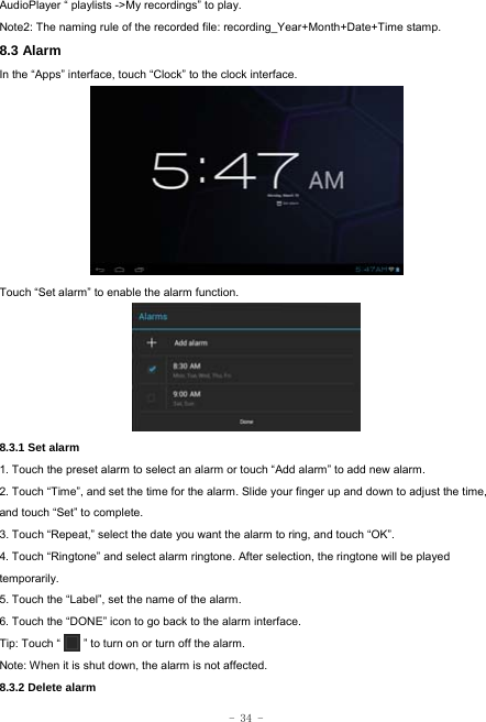  - 34 - AudioPlayer “ playlists -&gt;My recordings” to play. Note2: The naming rule of the recorded file: recording_Year+Month+Date+Time stamp. 8.3 Alarm In the “Apps” interface, touch “Clock” to the clock interface.        Touch “Set alarm” to enable the alarm function.      8.3.1 Set alarm 1. Touch the preset alarm to select an alarm or touch “Add alarm” to add new alarm. 2. Touch “Time”, and set the time for the alarm. Slide your finger up and down to adjust the time, and touch “Set” to complete. 3. Touch “Repeat,” select the date you want the alarm to ring, and touch “OK”.   4. Touch “Ringtone” and select alarm ringtone. After selection, the ringtone will be played temporarily. 5. Touch the “Label”, set the name of the alarm. 6. Touch the “DONE” icon to go back to the alarm interface. Tip: Touch “        ” to turn on or turn off the alarm.    Note: When it is shut down, the alarm is not affected.    8.3.2 Delete alarm 