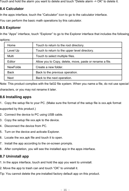  - 35 - Touch and hold the alarm you want to delete and touch “Delete alarm -&gt; OK” to delete it. 8.4 Calculator In the apps interface, touch the “Calculator” icon to go to the calculator interface. You can perform the basic math operations by this calculator.     8.5 Explorer   In the “Apps” interface, touch “Explorer” to go to the Explorer interface that includes the following options:  Home Touch to return to the root directory. Level Up Touch to return to the upper level directory. Multi Touch to select multiple files. Editor Allow you to Copy, delete, move, paste or rename a file. NewFolde  Create a new folder. Back Back to the previous operation. Next Back to the next operation. Note: This product complies with the fat32 file system. When you name a file, do not use special characters, or you may not rename it later.   8.6 Installing apps    1．Copy the setup file to your PC. (Make sure the format of the setup file is xxx.apk format supported by this product.) 2．Connect the device to PC using USB cable. 3．Copy the setup file xxx.apk to the device. 4．Disconnect the device from PC. 5．Turn on the device and activate Explorer. 6．Locate the xxx.apk file and touch it to open. 7．Install the app according to the on-screen prompts. 8．After completion, you will see the installed app in the apps interface.    8.7 Uninstall app   1. In the apps interface, touch and hold the app you want to uninstall. 2. Move the app to trash can and touch “OK” to uninstall it. Tip: You cannot delete the pre-installed factory default app on this product.