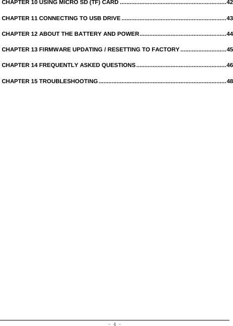  - 4 - CHAPTER 10 USING MICRO SD (TF) CARD ................................................................. 42 CHAPTER 11 CONNECTING TO USB DRIVE ................................................................ 43 CHAPTER 12 ABOUT THE BATTERY AND POWER ..................................................... 44 CHAPTER 13 FIRMWARE UPDATING / RESETTING TO FACTORY ............................ 45 CHAPTER 14 FREQUENTLY ASKED QUESTIONS ....................................................... 46 CHAPTER 15 TROUBLESHOOTING .............................................................................. 48 