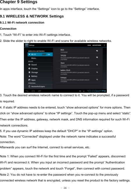  - 36 - Chapter 9 Settings In apps interface, touch the “Settings” icon to go to the “Settings” interface. 9.1 WIRELESS &amp; NETWORK Settings 9.1.1 Wi-Fi network connection Connection 1. Touch “Wi-Fi” to enter into Wi-Fi settings interface. 2. Slide the slider to right to enable Wi-Fi and scans for available wireless networks.         3. Touch the desired wireless network name to connect to it. You will be prompted, if a password is required.   4. If static IP address needs to be entered, touch “show advanced options” for more options. Then click on “show advanced options” to show “IP settings”. Touch the pop-up menu and select “static”. Then enter the IP address, gateway, network mask, and DNS information required for such Wi-Fi network connections. 5. If you use dynamic IP address keep the default &quot;DHCP&quot; in the “IP settings” option. Note: The word &quot;Connected&quot; displayed under the network name indicates a successful connection.  Afterwards you can surf the Internet, connect to email services, etc.  Note 1: When you connect Wi-Fi for the first time and the prompt “Failed” appears, disconnect Wi-Fi and reconnect it. When you input an incorrect password and the prompt “Authentication problem” appears, touch the network and touch “Forget”, then connect with correct password. Note 2: You do not have to re-enter the password when you re-connect to the previously connected wireless network that is encrypted, unless you reset the product to the factory settings. 