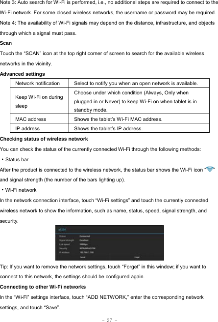  - 37 - Note 3: Auto search for Wi-Fi is performed, i.e., no additional steps are required to connect to the Wi-Fi network. For some closed wireless networks, the username or password may be required. Note 4: The availability of Wi-Fi signals may depend on the distance, infrastructure, and objects through which a signal must pass. Scan Touch the “SCAN” icon at the top right corner of screen to search for the available wireless networks in the vicinity. Advanced settings Network notification Select to notify you when an open network is available. Keep Wi-Fi on during sleep Choose under which condition (Always, Only when plugged in or Never) to keep Wi-Fi on when tablet is in standby mode.   MAC address  Shows the tablet’s Wi-Fi MAC address. IP address  Shows the tablet’s IP address. Checking status of wireless network You can check the status of the currently connected Wi-Fi through the following methods:  ·Status bar After the product is connected to the wireless network, the status bar shows the Wi-Fi icon “ ” and signal strength (the number of the bars lighting up).  ·Wi-Fi network In the network connection interface, touch “Wi-Fi settings” and touch the currently connected wireless network to show the information, such as name, status, speed, signal strength, and security.  Tip: If you want to remove the network settings, touch “Forget” in this window; if you want to connect to this network, the settings should be configured again. Connecting to other Wi-Fi networks In the “Wi-Fi” settings interface, touch “ADD NETWORK,” enter the corresponding network settings, and touch “Save”. 