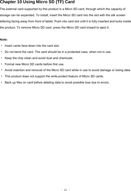  - 42 - Chapter 10 Using Micro SD (TF) Card The external card supported by this product is a Micro SD card, through which the capacity of storage can be expanded. To install, insert the Micro SD card into the slot with the silk screen lettering facing away from front of tablet. Push into card slot until it is fully inserted and locks inside the product. To remove Micro SD card, press the Micro SD card inward to eject it.  Note: · Insert cards face-down into the card slot. ·  Do not bend the card. The card should be in a protected case, when not in use. ·  Keep the chip clean and avoid dust and chemicals. ·  Format new Micro SD cards before first use. ·  Avoid insertion and removal of the Micro SD card while in use to avoid damage or losing data. ·  This product does not support the write-protect feature of Micro SD cards. ·  Back up files on card before deleting data to avoid possible loss due to errors.        