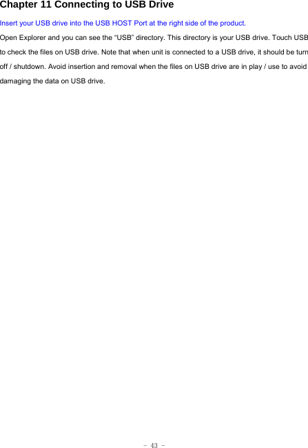  - 43 - Chapter 11 Connecting to USB Drive Insert your USB drive into the USB HOST Port at the right side of the product. Open Explorer and you can see the “USB” directory. This directory is your USB drive. Touch USB to check the files on USB drive. Note that when unit is connected to a USB drive, it should be turn off / shutdown. Avoid insertion and removal when the files on USB drive are in play / use to avoid damaging the data on USB drive.                        