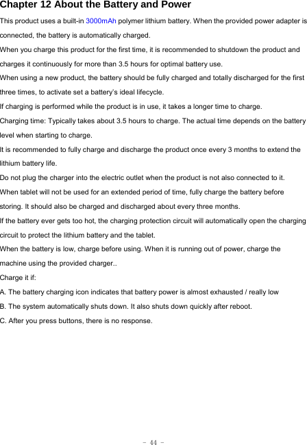  - 44 - Chapter 12 About the Battery and Power  This product uses a built-in 3000mAh polymer lithium battery. When the provided power adapter is connected, the battery is automatically charged. When you charge this product for the first time, it is recommended to shutdown the product and charges it continuously for more than 3.5 hours for optimal battery use. When using a new product, the battery should be fully charged and totally discharged for the first three times, to activate set a battery’s ideal lifecycle. If charging is performed while the product is in use, it takes a longer time to charge. Charging time: Typically takes about 3.5 hours to charge. The actual time depends on the battery level when starting to charge. It is recommended to fully charge and discharge the product once every 3 months to extend the lithium battery life. Do not plug the charger into the electric outlet when the product is not also connected to it. When tablet will not be used for an extended period of time, fully charge the battery before storing. It should also be charged and discharged about every three months. If the battery ever gets too hot, the charging protection circuit will automatically open the charging circuit to protect the lithium battery and the tablet. When the battery is low, charge before using. When it is running out of power, charge the machine using the provided charger..   Charge it if: A. The battery charging icon indicates that battery power is almost exhausted / really low B. The system automatically shuts down. It also shuts down quickly after reboot. C. After you press buttons, there is no response. 