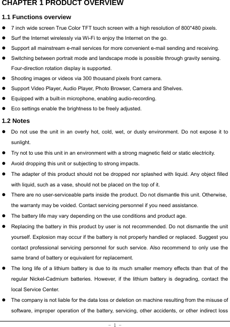  - 1 - CHAPTER 1 PRODUCT OVERVIEW   1.1 Functions overview   z  7 inch wide screen True Color TFT touch screen with a high resolution of 800*480 pixels. z  Surf the Internet wirelessly via Wi-Fi to enjoy the Internet on the go. z  Support all mainstream e-mail services for more convenient e-mail sending and receiving. z  Switching between portrait mode and landscape mode is possible through gravity sensing. Four-direction rotation display is supported. z  Shooting images or videos via 300 thousand pixels front camera. z  Support Video Player, Audio Player, Photo Browser, Camera and Shelves. z  Equipped with a built-in microphone, enabling audio-recording. z  Eco settings enable the brightness to be freely adjusted. 1.2 Notes z  Do not use the unit in an overly hot, cold, wet, or dusty environment. Do not expose it to sunlight. z  Try not to use this unit in an environment with a strong magnetic field or static electricity. z  Avoid dropping this unit or subjecting to strong impacts. z  The adapter of this product should not be dropped nor splashed with liquid. Any object filled with liquid, such as a vase, should not be placed on the top of it. z  There are no user-serviceable parts inside the product. Do not dismantle this unit. Otherwise, the warranty may be voided. Contact servicing personnel if you need assistance. z  The battery life may vary depending on the use conditions and product age. z  Replacing the battery in this product by user is not recommended. Do not dismantle the unit yourself. Explosion may occur if the battery is not properly handled or replaced. Suggest you contact professional servicing personnel for such service. Also recommend to only use the same brand of battery or equivalent for replacement. z  The long life of a lithium battery is due to its much smaller memory effects than that of the regular Nickel-Cadmium batteries. However, if the lithium battery is degrading, contact the local Service Center. z  The company is not liable for the data loss or deletion on machine resulting from the misuse of software, improper operation of the battery, servicing, other accidents, or other indirect loss 