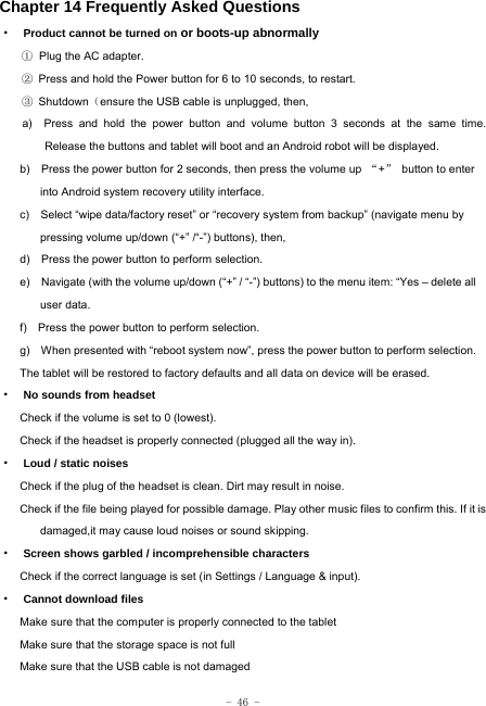  - 46 - Chapter 14 Frequently Asked Questions ·  Product cannot be turned on or boots-up abnormally ① Plug the AC adapter. ②  Press and hold the Power button for 6 to 10 seconds, to restart. ③ Shutdown（ensure the USB cable is unplugged, then, a)  Press and hold the power button and volume button 3 seconds at the same time. Release the buttons and tablet will boot and an Android robot will be displayed. b)    Press the power button for 2 seconds, then press the volume up  “+”  button to enter into Android system recovery utility interface. c)    Select “wipe data/factory reset” or “recovery system from backup” (navigate menu by pressing volume up/down (“+” /“-”) buttons), then, d)    Press the power button to perform selection. e)    Navigate (with the volume up/down (“+” / “-”) buttons) to the menu item: “Yes – delete all user data. f)    Press the power button to perform selection. g)    When presented with “reboot system now”, press the power button to perform selection. The tablet will be restored to factory defaults and all data on device will be erased. ·  No sounds from headset Check if the volume is set to 0 (lowest). Check if the headset is properly connected (plugged all the way in). ·  Loud / static noises Check if the plug of the headset is clean. Dirt may result in noise. Check if the file being played for possible damage. Play other music files to confirm this. If it is damaged,it may cause loud noises or sound skipping. ·  Screen shows garbled / incomprehensible characters Check if the correct language is set (in Settings / Language &amp; input). ·  Cannot download files Make sure that the computer is properly connected to the tablet Make sure that the storage space is not full Make sure that the USB cable is not damaged 