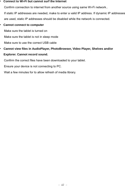  - 47 - · Connect to Wi-Fi but cannot surf the Internet Confirm connection to internet from another source using same Wi-Fi network.. If static IP addresses are needed, make to enter a valid IP address. If dynamic IP addresses are used, static IP addresses should be disabled while the network is connected. · Cannot connect to computer Make sure the tablet is turned on Make sure the tablet is not in sleep mode Make sure to use the correct USB cable · Cannot view files in AudioPlayer, PhotoBrowser, Video Player, Shelves and/or Explorer. Cannot record sound. Confirm the correct files have been downloaded to your tablet. Ensure your device is not connecting to PC. Wait a few minutes for to allow refresh of media library.   