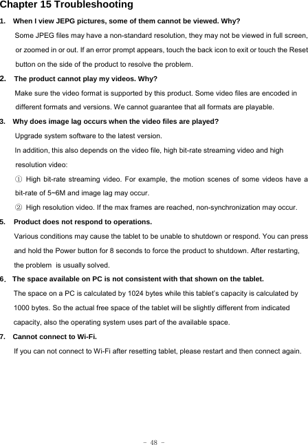  - 48 - Chapter 15 Troubleshooting   1.   When I view JEPG pictures, some of them cannot be viewed. Why? Some JPEG files may have a non-standard resolution, they may not be viewed in full screen, or zoomed in or out. If an error prompt appears, touch the back icon to exit or touch the Reset button on the side of the product to resolve the problem.  2.  The product cannot play my videos. Why? Make sure the video format is supported by this product. Some video files are encoded in different formats and versions. We cannot guarantee that all formats are playable.   3.    Why does image lag occurs when the video files are played? Upgrade system software to the latest version. In addition, this also depends on the video file, high bit-rate streaming video and high resolution video: ① High bit-rate streaming video. For example, the motion scenes of some videos have a bit-rate of 5~6M and image lag may occur. ② High resolution video. If the max frames are reached, non-synchronization may occur. 5. Product does not respond to operations.     Various conditions may cause the tablet to be unable to shutdown or respond. You can press and hold the Power button for 8 seconds to force the product to shutdown. After restarting, the problem is usually solved. 6． The space available on PC is not consistent with that shown on the tablet.   The space on a PC is calculated by 1024 bytes while this tablet’s capacity is calculated by 1000 bytes. So the actual free space of the tablet will be slightly different from indicated capacity, also the operating system uses part of the available space. 7.    Cannot connect to Wi-Fi. If you can not connect to Wi-Fi after resetting tablet, please restart and then connect again. 