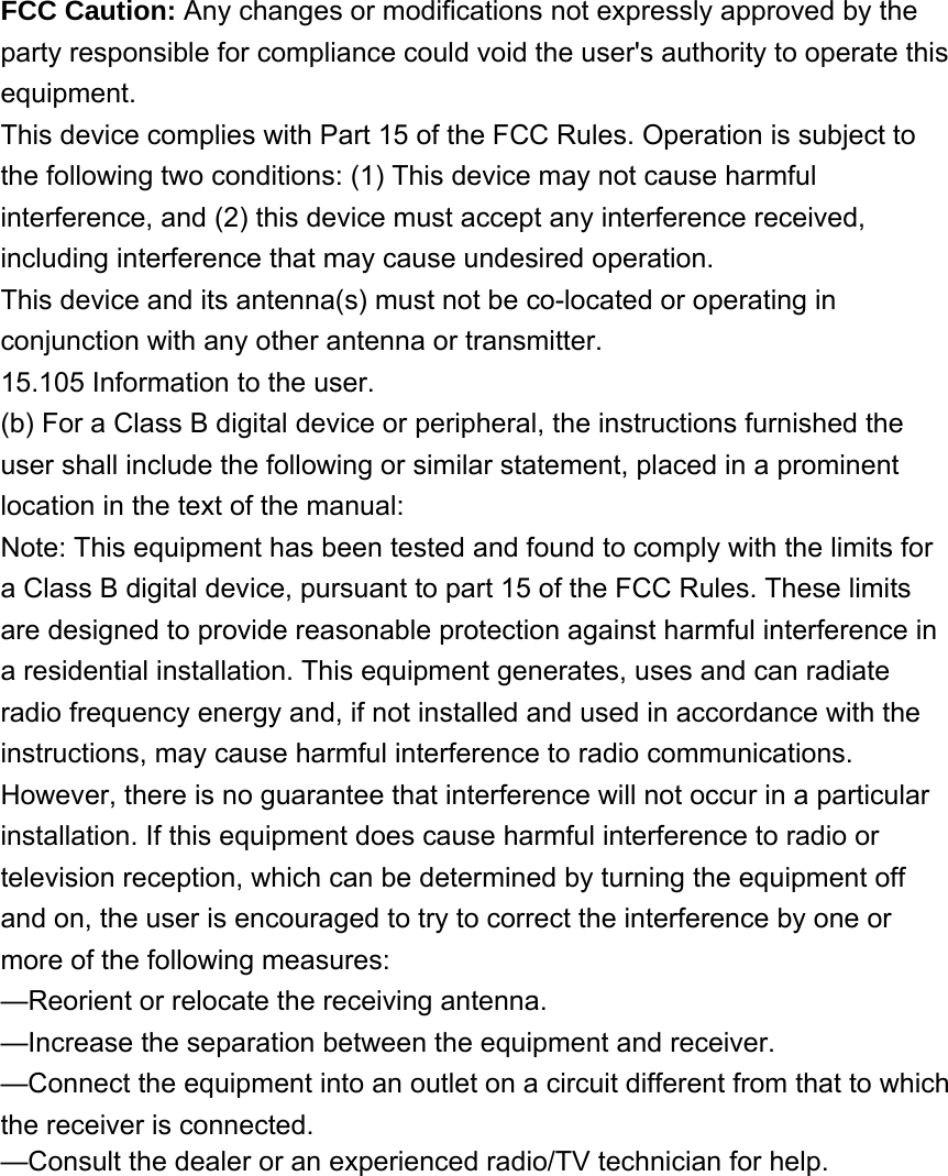 FCC Caution: Any changes or modifications not expressly approved by the party responsible for compliance could void the user&apos;s authority to operate this equipment. This device complies with Part 15 of the FCC Rules. Operation is subject to the following two conditions: (1) This device may not cause harmful interference, and (2) this device must accept any interference received, including interference that may cause undesired operation. This device and its antenna(s) must not be co-located or operating in conjunction with any other antenna or transmitter. 15.105 Information to the user. (b) For a Class B digital device or peripheral, the instructions furnished the user shall include the following or similar statement, placed in a prominent location in the text of the manual: Note: This equipment has been tested and found to comply with the limits for a Class B digital device, pursuant to part 15 of the FCC Rules. These limits are designed to provide reasonable protection against harmful interference in a residential installation. This equipment generates, uses and can radiate radio frequency energy and, if not installed and used in accordance with the instructions, may cause harmful interference to radio communications. However, there is no guarantee that interference will not occur in a particular installation. If this equipment does cause harmful interference to radio or television reception, which can be determined by turning the equipment off and on, the user is encouraged to try to correct the interference by one or more of the following measures: —Reorient or relocate the receiving antenna. —Increase the separation between the equipment and receiver. —Connect the equipment into an outlet on a circuit different from that to which the receiver is connected. —Consult the dealer or an experienced radio/TV technician for help. 