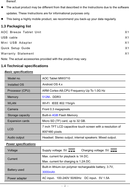  - 2 - thereof. z  The actual product may be different from that described in the Instructions due to the software updates. These Instructions are for informational purposes only. z  This being a highly mobile product, we recommend you back-up your data regularly. 1.3 Packaging list AOC Breeze Tablet Unit                                               X1 USB cable                                                               X1 Mini USB Adapter                                                 X1 Quick Setup Guide                                                         X1 Warranty Statement                                                  X1 Note: The actual accessories provided with the product may vary. 1.4 Technical specifications Basic specifications Model no. AOC Tablet MW0710 Installed OS Android OS 4.x   Processor (CPU) ARM Cortex-A8,CPU Frequency Up To 1.0G Hz Memory 512M，DDR3 WLAN WI-FI   IEEE 802.11b/g/n Camera Front 0.3 megapixels Storage capacity Built-in 4GB Flash Memory Expansion cards Micro SD (TF) card, up to 32 GB. LCD 7 inch TFT LCD capacitive touch screen with a resolution of 800*480 pixels Audio output Headset: Stereo output; internal speakers: Mixed output. Power specifications Voltage Supply voltage: 5V      Charging voltage: 5V   Current Max. current for playback is 1A DC. Max. current for charging is 1.2A DC. Battery used Built-in lithium-ion polymer rechargeable battery, 3.7V, 3000mAh Power adapter AC input：100-240V 50/60Hz  DC input：5V 1.5A 