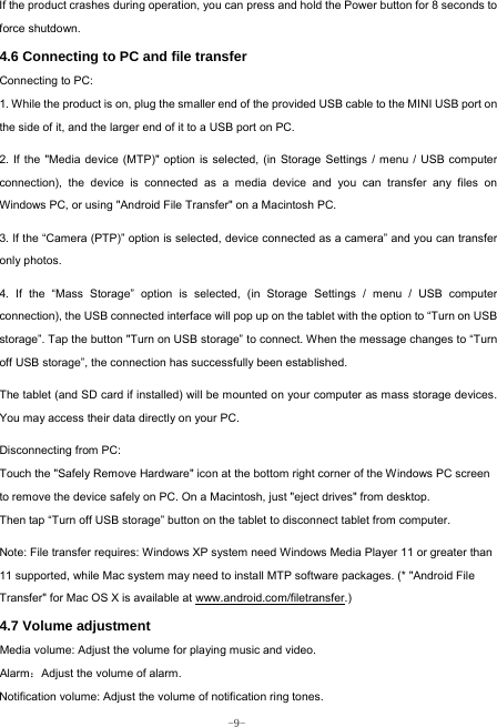  -9- If the product crashes during operation, you can press and hold the Power button for 8 seconds to force shutdown. 4.6 Connecting to PC and file transfer  Connecting to PC:     1. While the product is on, plug the smaller end of the provided USB cable to the MINI USB port on the side of it, and the larger end of it to a USB port on PC.    2. If the &quot;Media device (MTP)&quot; option is selected, (in Storage Settings / menu / USB computer connection), the device is connected as a media device and you can transfer any files on Windows PC, or using &quot;Android File Transfer&quot; on a Macintosh PC.    3. If the “Camera (PTP)” option is selected, device connected as a camera” and you can transfer only photos.    4. If the “Mass Storage” option is selected, (in Storage Settings / menu / USB computer connection), the USB connected interface will pop up on the tablet with the option to “Turn on USB storage”. Tap the button &quot;Turn on USB storage” to connect. When the message changes to “Turn off USB storage”, the connection has successfully been established.  The tablet (and SD card if installed) will be mounted on your computer as mass storage devices. You may access their data directly on your PC.    Disconnecting from PC: Touch the &quot;Safely Remove Hardware&quot; icon at the bottom right corner of the Windows PC screen to remove the device safely on PC. On a Macintosh, just &quot;eject drives&quot; from desktop. Then tap “Turn off USB storage” button on the tablet to disconnect tablet from computer.    Note: File transfer requires: Windows XP system need Windows Media Player 11 or greater than 11 supported, while Mac system may need to install MTP software packages. (* &quot;Android File Transfer&quot; for Mac OS X is available at www.android.com/filetransfer.) 4.7 Volume adjustment  Media volume: Adjust the volume for playing music and video. Alarm：Adjust the volume of alarm. Notification volume: Adjust the volume of notification ring tones.  