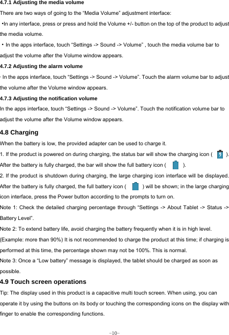  -10- 4.7.1 Adjusting the media volume  There are two ways of going to the “Media Volume” adjustment interface: ·In any interface, press or press and hold the Volume +/- button on the top of the product to adjust the media volume. ·In the apps interface, touch “Settings -&gt; Sound -&gt; Volume” , touch the media volume bar to adjust the volume after the Volume window appears.   4.7.2 Adjusting the alarm volume   · In the apps interface, touch “Settings -&gt; Sound -&gt; Volume”. Touch the alarm volume bar to adjust the volume after the Volume window appears. 4.7.3 Adjusting the notification volume  In the apps interface, touch “Settings -&gt; Sound -&gt; Volume”. Touch the notification volume bar to adjust the volume after the Volume window appears.     4.8 Charging When the battery is low, the provided adapter can be used to charge it.  1. If the product is powered on during charging, the status bar will show the charging icon (          ). After the battery is fully charged, the bar will show the full battery icon (          ). 2. If the product is shutdown during charging, the large charging icon interface will be displayed. After the battery is fully charged, the full battery icon (            ) will be shown; in the large charging icon interface, press the Power button according to the prompts to turn on.     Note 1: Check the detailed charging percentage through “Settings -&gt; About Tablet -&gt; Status -&gt; Battery Level”. Note 2: To extend battery life, avoid charging the battery frequently when it is in high level. (Example: more than 90%) It is not recommended to charge the product at this time; if charging is performed at this time, the percentage shown may not be 100%. This is normal. Note 3: Once a “Low battery” message is displayed, the tablet should be charged as soon as possible.  4.9 Touch screen operations   Tip: The display used in this product is a capacitive multi touch screen. When using, you can operate it by using the buttons on its body or touching the corresponding icons on the display with finger to enable the corresponding functions.   