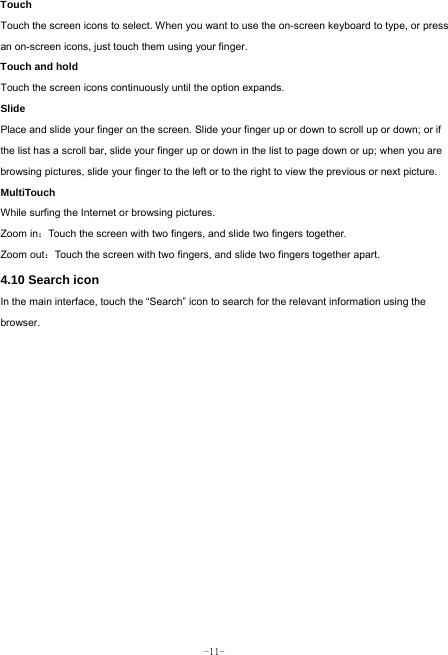  -11- Touch  Touch the screen icons to select. When you want to use the on-screen keyboard to type, or press an on-screen icons, just touch them using your finger.   Touch and hold   Touch the screen icons continuously until the option expands.  Slide   Place and slide your finger on the screen. Slide your finger up or down to scroll up or down; or if the list has a scroll bar, slide your finger up or down in the list to page down or up; when you are browsing pictures, slide your finger to the left or to the right to view the previous or next picture.   MultiTouch While surfing the Internet or browsing pictures. Zoom in：Touch the screen with two fingers, and slide two fingers together. Zoom out：Touch the screen with two fingers, and slide two fingers together apart. 4.10 Search icon   In the main interface, touch the “Search” icon to search for the relevant information using the browser.  