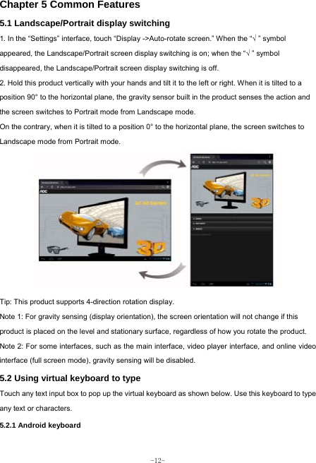  -12- Chapter 5 Common Features 5.1 Landscape/Portrait display switching   1. In the “Settings” interface, touch “Display -&gt;Auto-rotate screen.” When the “√ ” symbol appeared, the Landscape/Portrait screen display switching is on; when the “√ ” symbol disappeared, the Landscape/Portrait screen display switching is off.   2. Hold this product vertically with your hands and tilt it to the left or right. When it is tilted to a position 90° to the horizontal plane, the gravity sensor built in the product senses the action and the screen switches to Portrait mode from Landscape mode.   On the contrary, when it is tilted to a position 0° to the horizontal plane, the screen switches to Landscape mode from Portrait mode.            Tip: This product supports 4-direction rotation display.   Note 1: For gravity sensing (display orientation), the screen orientation will not change if this product is placed on the level and stationary surface, regardless of how you rotate the product.     Note 2: For some interfaces, such as the main interface, video player interface, and online video interface (full screen mode), gravity sensing will be disabled.   5.2 Using virtual keyboard to type   Touch any text input box to pop up the virtual keyboard as shown below. Use this keyboard to type any text or characters.     5.2.1 Android keyboard   