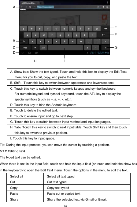  -13-              A. Show box: Show the text typed. Touch and hold this box to display the Edit Text menu for you to cut, copy, and paste the text.   B. Shift：Touch this key to switch between uppercase and lowercase text. C. Touch this key to switch between numeric keypad and symbol keyboard; For numeric keypad and symbol keyboard, touch the ATL key to display the special symbols (such as ~, ±, ÷, ×, etc.). D. Touch this key to hide the Android keyboard. E. Touch to delete the edited text. F. Touch to ensure input and go to next step. G. Touch this key to switch between input method and input languages. H. Tab：Touch this key to switch to next input table. Touch Shift key and then touch this key to switch to previous position. I. Touch this key to input space.   Tip: During the input process, you can move the cursor by touching a position.   5.2.2 Editing text   The typed text can be edited. When there is text in the input field, touch and hold the input field (or touch and hold the show box in the keyboard) to open the Edit Text menu. Touch the options in the menu to edit the text.   Select all   Select all text typed  Cut      Cut text typed  Copy   Copy text typed  Paste Paste cut or copied text  Share  Share the selected text via Gmail or Email. A B C  GEFI HD 