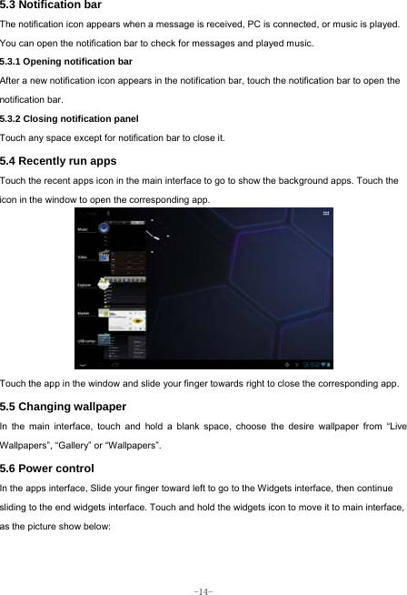  -14- 5.3 Notification bar  The notification icon appears when a message is received, PC is connected, or music is played. You can open the notification bar to check for messages and played music.    5.3.1 Opening notification bar   After a new notification icon appears in the notification bar, touch the notification bar to open the notification bar.  5.3.2 Closing notification panel   Touch any space except for notification bar to close it.      5.4 Recently run apps   Touch the recent apps icon in the main interface to go to show the background apps. Touch the icon in the window to open the corresponding app.             Touch the app in the window and slide your finger towards right to close the corresponding app.   5.5 Changing wallpaper   In the main interface, touch and hold a blank space, choose the desire wallpaper from “Live Wallpapers”, “Gallery” or “Wallpapers”.   5.6 Power control   In the apps interface, Slide your finger toward left to go to the Widgets interface, then continue sliding to the end widgets interface. Touch and hold the widgets icon to move it to main interface, as the picture show below:   