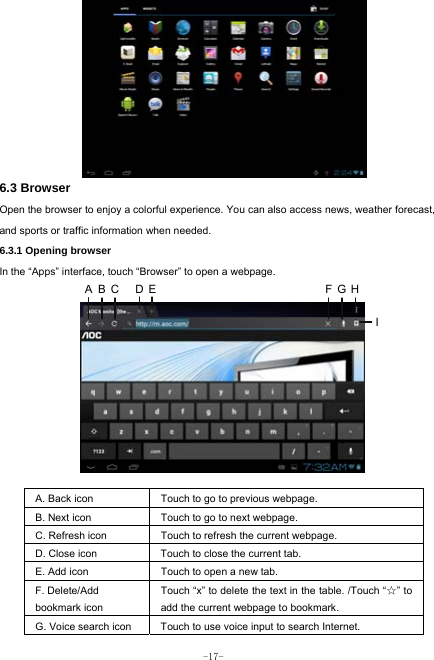  -17-        6.3 Browser  Open the browser to enjoy a colorful experience. You can also access news, weather forecast, and sports or traffic information when needed.  6.3.1 Opening browser  In the “Apps” interface, touch “Browser” to open a webpage.             A. Back icon Touch to go to previous webpage. B. Next icon Touch to go to next webpage.   C. Refresh icon Touch to refresh the current webpage. D. Close icon  Touch to close the current tab. E. Add icon    Touch to open a new tab.   F. Delete/Add   bookmark icon Touch “x” to delete the text in the table. /Touch “☆” to add the current webpage to bookmark. G. Voice search icon Touch to use voice input to search Internet.  ABC DE FGHI