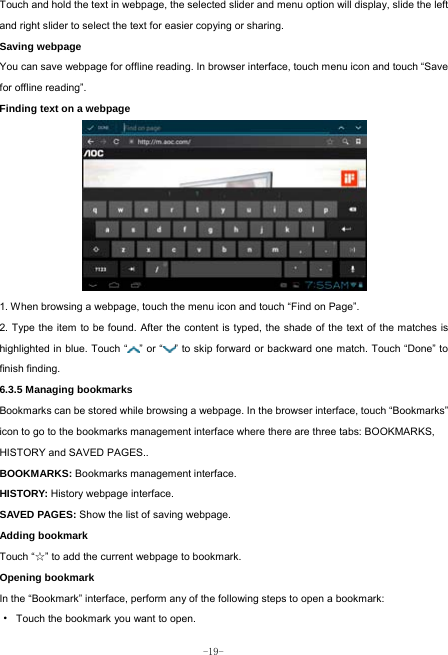  -19- Touch and hold the text in webpage, the selected slider and menu option will display, slide the left and right slider to select the text for easier copying or sharing. Saving webpage You can save webpage for offline reading. In browser interface, touch menu icon and touch “Save for offline reading”. Finding text on a webpage            1. When browsing a webpage, touch the menu icon and touch “Find on Page”.   2. Type the item to be found. After the content is typed, the shade of the text of the matches is highlighted in blue. Touch “ ” or “ ” to skip forward or backward one match. Touch “Done” to finish finding.  6.3.5 Managing bookmarks Bookmarks can be stored while browsing a webpage. In the browser interface, touch “Bookmarks” icon to go to the bookmarks management interface where there are three tabs: BOOKMARKS, HISTORY and SAVED PAGES..  BOOKMARKS: Bookmarks management interface. HISTORY: History webpage interface. SAVED PAGES: Show the list of saving webpage. Adding bookmark Touch “☆” to add the current webpage to bookmark. Opening bookmark   In the “Bookmark” interface, perform any of the following steps to open a bookmark: ·  Touch the bookmark you want to open. 