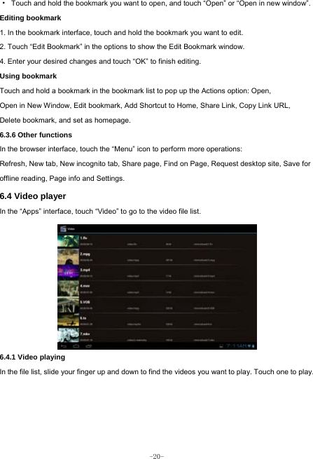  -20- ·  Touch and hold the bookmark you want to open, and touch “Open” or “Open in new window”. Editing bookmark 1. In the bookmark interface, touch and hold the bookmark you want to edit. 2. Touch “Edit Bookmark” in the options to show the Edit Bookmark window. 4. Enter your desired changes and touch “OK” to finish editing. Using bookmark Touch and hold a bookmark in the bookmark list to pop up the Actions option: Open, Open in New Window, Edit bookmark, Add Shortcut to Home, Share Link, Copy Link URL, Delete bookmark, and set as homepage. 6.3.6 Other functions In the browser interface, touch the “Menu” icon to perform more operations:   Refresh, New tab, New incognito tab, Share page, Find on Page, Request desktop site, Save for offline reading, Page info and Settings.  6.4 Video player In the “Apps” interface, touch “Video” to go to the video file list.          6.4.1 Video playing  In the file list, slide your finger up and down to find the videos you want to play. Touch one to play.    