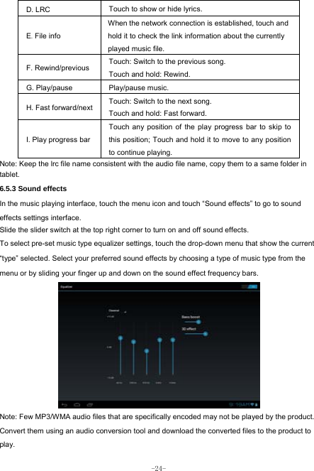  -24- D. LRC  Touch to show or hide lyrics.   E. File info When the network connection is established, touch and hold it to check the link information about the currently played music file. F. Rewind/previous Touch: Switch to the previous song. Touch and hold: Rewind.  G. Play/pause   Play/pause music. H. Fast forward/next Touch: Switch to the next song. Touch and hold: Fast forward. I. Play progress barTouch any position of the play progress bar to skip to this position; Touch and hold it to move to any position to continue playing. Note: Keep the lrc file name consistent with the audio file name, copy them to a same folder in tablet.     6.5.3 Sound effects In the music playing interface, touch the menu icon and touch “Sound effects” to go to sound effects settings interface. Slide the slider switch at the top right corner to turn on and off sound effects. To select pre-set music type equalizer settings, touch the drop-down menu that show the current “type” selected. Select your preferred sound effects by choosing a type of music type from the menu or by sliding your finger up and down on the sound effect frequency bars.          Note: Few MP3/WMA audio files that are specifically encoded may not be played by the product. Convert them using an audio conversion tool and download the converted files to the product to play. 