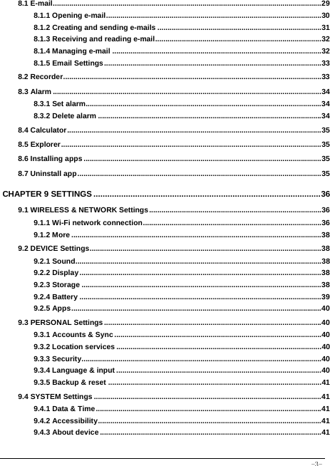  -3- 8.1 E-mail ................................................................................................................................... 29 8.1.1 Opening e-mail ......................................................................................................... 30 8.1.2 Creating and sending e-mails ................................................................................ 31 8.1.3 Receiving and reading e-mail ................................................................................. 32 8.1.4 Managing e-mail ...................................................................................................... 32 8.1.5 Email Settings .......................................................................................................... 33 8.2 Recorder .............................................................................................................................. 33 8.3 Alarm ................................................................................................................................... 34 8.3.1 Set alarm................................................................................................................... 34 8.3.2 Delete alarm ............................................................................................................. 34 8.4 Calculator ............................................................................................................................ 35 8.5 Explorer ............................................................................................................................... 35 8.6 Installing apps .................................................................................................................... 35 8.7 Uninstall app ....................................................................................................................... 35 CHAPTER 9 SETTINGS .................................................................................................. 36 9.1 WIRELESS &amp; NETWORK Settings .................................................................................... 36 9.1.1 Wi-Fi network connection ....................................................................................... 36 9.1.2 More .......................................................................................................................... 38 9.2 DEVICE Settings ................................................................................................................. 38 9.2.1 Sound ........................................................................................................................ 38 9.2.2 Display ...................................................................................................................... 38 9.2.3 Storage ..................................................................................................................... 38 9.2.4 Battery ...................................................................................................................... 39 9.2.5 Apps .......................................................................................................................... 40 9.3 PERSONAL Settings .......................................................................................................... 40 9.3.1 Accounts &amp; Sync ..................................................................................................... 40 9.3.2 Location services .................................................................................................... 40 9.3.3 Security ..................................................................................................................... 40 9.3.4 Language &amp; input .................................................................................................... 40 9.3.5 Backup &amp; reset ........................................................................................................ 41 9.4 SYSTEM Settings ............................................................................................................... 41 9.4.1 Data &amp; Time .............................................................................................................. 41 9.4.2 Accessibility ............................................................................................................. 41 9.4.3 About device ............................................................................................................ 41  