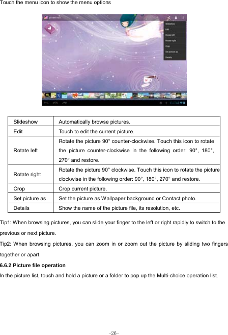  -26- Touch the menu icon to show the menu options           Slideshow Automatically browse pictures. Edit  Touch to edit the current picture.   Rotate left Rotate the picture 90° counter-clockwise. Touch this icon to rotate the picture counter-clockwise in the following order: 90°, 180°, 270° and restore.   Rotate right  Rotate the picture 90° clockwise. Touch this icon to rotate the pictureclockwise in the following order: 90°, 180°, 270° and restore. Crop Crop current picture.  Set picture as  Set the picture as Wallpaper background or Contact photo. Details  Show the name of the picture file, its resolution, etc. Tip1: When browsing pictures, you can slide your finger to the left or right rapidly to switch to the previous or next picture. Tip2: When browsing pictures, you can zoom in or zoom out the picture by sliding two fingers together or apart. 6.6.2 Picture file operation In the picture list, touch and hold a picture or a folder to pop up the Multi-choice operation list.     