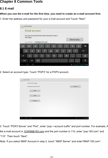  -29- Chapter 8 Common Tools 8.1 E-mail When you use the e-mail for the first time, you need to create an e-mail account first. 1. Enter the address and password for your e-mail account and Touch “Next”.          2. Select an account type. Touch “POP3” for a POP3 account.            3. Touch “POP3 Server” and “Port”, enter “pop.+ account suffix” and port number. For example, if the e-mail account is 123456@163.com and the port number is 110, enter “pop.163.com” and “110”. Then touch “Next”. Note: If you select IMAP Account in step 2, touch “IMAP Server” and enter“IMAP.163.com”.    