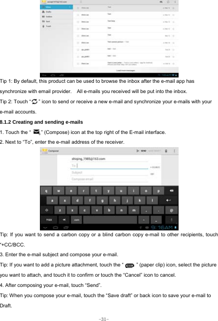  -31-         Tip 1: By default, this product can be used to browse the inbox after the e-mail app has synchronize with email provider.    All e-mails you received will be put into the inbox. Tip 2: Touch “      ” icon to send or receive a new e-mail and synchronize your e-mails with your e-mail accounts. 8.1.2 Creating and sending e-mails 1. Touch the “        ” (Compose) icon at the top right of the E-mail interface. 2. Next to “To”, enter the e-mail address of the receiver.               Tip: If you want to send a carbon copy or a blind carbon copy e-mail to other recipients, touch “+CC/BCC. 3. Enter the e-mail subject and compose your e-mail. Tip: If you want to add a picture attachment, touch the “          ” (paper clip) icon, select the picture you want to attach, and touch it to confirm or touch the “Cancel” icon to cancel. 4. After composing your e-mail, touch “Send”. Tip: When you compose your e-mail, touch the “Save draft” or back icon to save your e-mail to Draft.    