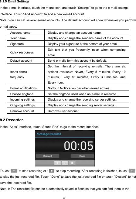  -33- 8.1.5 Email Settings In the e-mail interface, touch the menu icon, and touch “Settings” to go to the e-mail settings interface. Touch “Add Account” to add a new e-mail account. Note: You can set several e-mail accounts. The default account will show whenever you perform e-mail apps. Account name Display and change an account name. Your name Display and change the sender’s name of the account. Signature  Display your signature at the bottom of your email. Quick responses  Edit text that you frequently insert when composing email. Default account  Send e-mails form this account by default. Inbox check   frequency Set the interval of receiving e-mails. There are six options available: Never, Every 5 minutes, Every 10 minutes, Every 15 minutes, Every 30 minutes, and Every hour. E-mail notifications Notify in Notification bar when e-mail arrives. Choose ringtone Set the ringtone used when an e-mail is received. Incoming settings Display and change the receiving server settings. Outgoing settings Display and change the sending server settings. Remove account  Remove user account.  8.2 Recorder In the “Apps” interface, touch “Sound Rec” to go to the record interface.         Touch “        ” to start recording or “        ” to stop recording. After recording is finished, touch “        ” to play the just recorded file. Touch “Done” to save the just recorded file or touch “Discard” to not save the recorded file. Note 1: The recorded file can be automatically saved in flash so that you can find them in the 