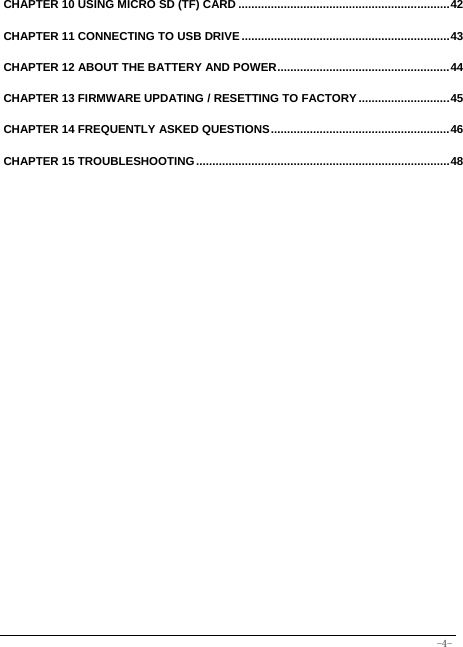  -4- CHAPTER 10 USING MICRO SD (TF) CARD ................................................................. 42 CHAPTER 11 CONNECTING TO USB DRIVE ................................................................ 43 CHAPTER 12 ABOUT THE BATTERY AND POWER ..................................................... 44 CHAPTER 13 FIRMWARE UPDATING / RESETTING TO FACTORY ............................ 45 CHAPTER 14 FREQUENTLY ASKED QUESTIONS ....................................................... 46 CHAPTER 15 TROUBLESHOOTING .............................................................................. 48 