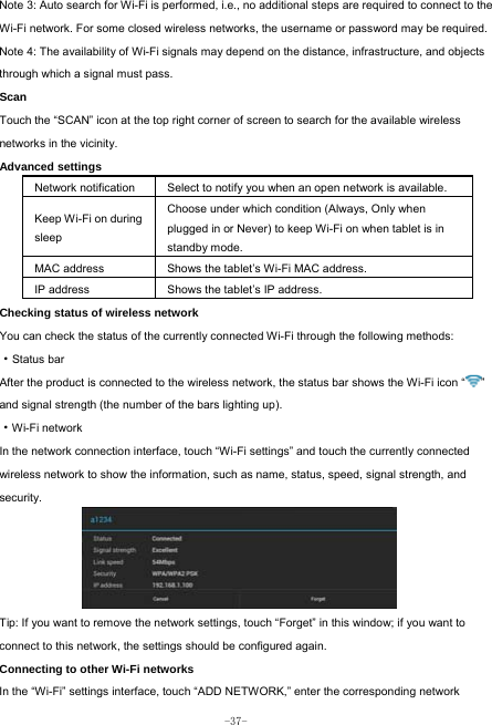  -37- Note 3: Auto search for Wi-Fi is performed, i.e., no additional steps are required to connect to the Wi-Fi network. For some closed wireless networks, the username or password may be required. Note 4: The availability of Wi-Fi signals may depend on the distance, infrastructure, and objects through which a signal must pass. Scan Touch the “SCAN” icon at the top right corner of screen to search for the available wireless networks in the vicinity. Advanced settings Network notification Select to notify you when an open network is available. Keep Wi-Fi on during sleep Choose under which condition (Always, Only when plugged in or Never) to keep Wi-Fi on when tablet is in standby mode.   MAC address  Shows the tablet’s Wi-Fi MAC address. IP address  Shows the tablet’s IP address. Checking status of wireless network You can check the status of the currently connected Wi-Fi through the following methods:  ·Status bar After the product is connected to the wireless network, the status bar shows the Wi-Fi icon “ ” and signal strength (the number of the bars lighting up).  ·Wi-Fi network In the network connection interface, touch “Wi-Fi settings” and touch the currently connected wireless network to show the information, such as name, status, speed, signal strength, and security.  Tip: If you want to remove the network settings, touch “Forget” in this window; if you want to connect to this network, the settings should be configured again. Connecting to other Wi-Fi networks In the “Wi-Fi” settings interface, touch “ADD NETWORK,” enter the corresponding network 