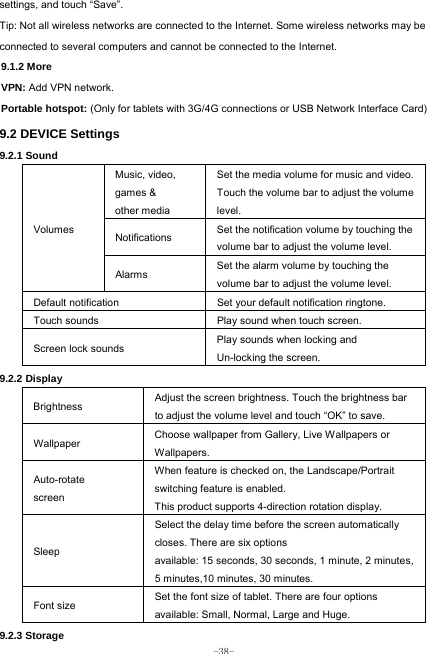  -38- settings, and touch “Save”. Tip: Not all wireless networks are connected to the Internet. Some wireless networks may be connected to several computers and cannot be connected to the Internet.   9.1.2 More VPN: Add VPN network. Portable hotspot: (Only for tablets with 3G/4G connections or USB Network Interface Card) 9.2 DEVICE Settings 9.2.1 Sound   Volumes Music, video, games &amp; other media Set the media volume for music and video. Touch the volume bar to adjust the volume level. Notifications  Set the notification volume by touching the volume bar to adjust the volume level. Alarms  Set the alarm volume by touching the volume bar to adjust the volume level. Default notification Set your default notification ringtone. Touch sounds Play sound when touch screen. Screen lock sounds  Play sounds when locking and Un-locking the screen. 9.2.2 Display Brightness Adjust the screen brightness. Touch the brightness bar to adjust the volume level and touch “OK” to save. Wallpaper  Choose wallpaper from Gallery, Live Wallpapers or Wallpapers. Auto-rotate screen When feature is checked on, the Landscape/Portrait switching feature is enabled. This product supports 4-direction rotation display. Sleep Select the delay time before the screen automatically closes. There are six options available: 15 seconds, 30 seconds, 1 minute, 2 minutes, 5 minutes,10 minutes, 30 minutes. Font size Set the font size of tablet. There are four options available: Small, Normal, Large and Huge. 9.2.3 Storage 