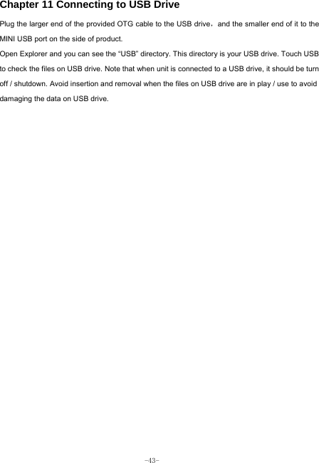  -43- Chapter 11 Connecting to USB Drive Plug the larger end of the provided OTG cable to the USB drive，and the smaller end of it to the MINI USB port on the side of product. Open Explorer and you can see the “USB” directory. This directory is your USB drive. Touch USB to check the files on USB drive. Note that when unit is connected to a USB drive, it should be turn off / shutdown. Avoid insertion and removal when the files on USB drive are in play / use to avoid damaging the data on USB drive.           