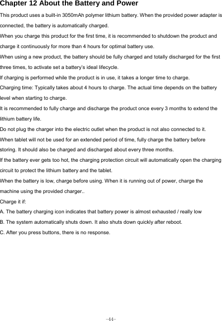  -44- Chapter 12 About the Battery and Power  This product uses a built-in 3050mAh polymer lithium battery. When the provided power adapter is connected, the battery is automatically charged. When you charge this product for the first time, it is recommended to shutdown the product and charge it continuously for more than 4 hours for optimal battery use. When using a new product, the battery should be fully charged and totally discharged for the first three times, to activate set a battery’s ideal lifecycle. If charging is performed while the product is in use, it takes a longer time to charge. Charging time: Typically takes about 4 hours to charge. The actual time depends on the battery level when starting to charge. It is recommended to fully charge and discharge the product once every 3 months to extend the lithium battery life. Do not plug the charger into the electric outlet when the product is not also connected to it. When tablet will not be used for an extended period of time, fully charge the battery before storing. It should also be charged and discharged about every three months. If the battery ever gets too hot, the charging protection circuit will automatically open the charging circuit to protect the lithium battery and the tablet. When the battery is low, charge before using. When it is running out of power, charge the machine using the provided charger..   Charge it if: A. The battery charging icon indicates that battery power is almost exhausted / really low B. The system automatically shuts down. It also shuts down quickly after reboot. C. After you press buttons, there is no response. 