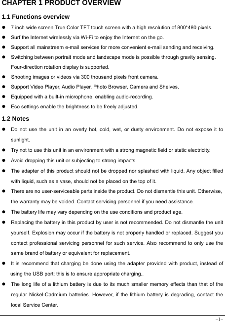  -1- CHAPTER 1 PRODUCT OVERVIEW   1.1 Functions overview   z  7 inch wide screen True Color TFT touch screen with a high resolution of 800*480 pixels. z  Surf the Internet wirelessly via Wi-Fi to enjoy the Internet on the go. z  Support all mainstream e-mail services for more convenient e-mail sending and receiving. z  Switching between portrait mode and landscape mode is possible through gravity sensing. Four-direction rotation display is supported. z  Shooting images or videos via 300 thousand pixels front camera. z  Support Video Player, Audio Player, Photo Browser, Camera and Shelves. z  Equipped with a built-in microphone, enabling audio-recording. z  Eco settings enable the brightness to be freely adjusted. 1.2 Notes z  Do not use the unit in an overly hot, cold, wet, or dusty environment. Do not expose it to sunlight. z  Try not to use this unit in an environment with a strong magnetic field or static electricity. z  Avoid dropping this unit or subjecting to strong impacts. z  The adapter of this product should not be dropped nor splashed with liquid. Any object filled with liquid, such as a vase, should not be placed on the top of it. z  There are no user-serviceable parts inside the product. Do not dismantle this unit. Otherwise, the warranty may be voided. Contact servicing personnel if you need assistance. z  The battery life may vary depending on the use conditions and product age. z  Replacing the battery in this product by user is not recommended. Do not dismantle the unit yourself. Explosion may occur if the battery is not properly handled or replaced. Suggest you contact professional servicing personnel for such service. Also recommend to only use the same brand of battery or equivalent for replacement. z  It is recommend that charging be done using the adapter provided with product, instead of using the USB port; this is to ensure appropriate charging.. z  The long life of a lithium battery is due to its much smaller memory effects than that of the regular Nickel-Cadmium batteries. However, if the lithium battery is degrading, contact the local Service Center. 