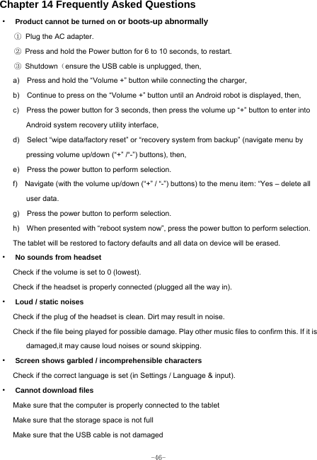  -46- Chapter 14 Frequently Asked Questions ·  Product cannot be turned on or boots-up abnormally ① Plug the AC adapter. ②  Press and hold the Power button for 6 to 10 seconds, to restart. ③ Shutdown（ensure the USB cable is unplugged, then, a)    Press and hold the “Volume +” button while connecting the charger, b)    Continue to press on the “Volume +” button until an Android robot is displayed, then, c)    Press the power button for 3 seconds, then press the volume up “+” button to enter into Android system recovery utility interface, d)    Select “wipe data/factory reset” or “recovery system from backup” (navigate menu by pressing volume up/down (“+” /“-”) buttons), then, e)    Press the power button to perform selection. f)    Navigate (with the volume up/down (“+” / “-”) buttons) to the menu item: “Yes – delete all user data. g)    Press the power button to perform selection. h)    When presented with “reboot system now”, press the power button to perform selection. The tablet will be restored to factory defaults and all data on device will be erased. ·  No sounds from headset Check if the volume is set to 0 (lowest). Check if the headset is properly connected (plugged all the way in). ·  Loud / static noises Check if the plug of the headset is clean. Dirt may result in noise. Check if the file being played for possible damage. Play other music files to confirm this. If it is damaged,it may cause loud noises or sound skipping. ·  Screen shows garbled / incomprehensible characters Check if the correct language is set (in Settings / Language &amp; input). ·  Cannot download files Make sure that the computer is properly connected to the tablet Make sure that the storage space is not full Make sure that the USB cable is not damaged 