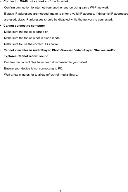  -47- · Connect to Wi-Fi but cannot surf the Internet Confirm connection to internet from another source using same Wi-Fi network.. If static IP addresses are needed, make to enter a valid IP address. If dynamic IP addresses are used, static IP addresses should be disabled while the network is connected. · Cannot connect to computer Make sure the tablet is turned on Make sure the tablet is not in sleep mode Make sure to use the correct USB cable · Cannot view files in AudioPlayer, PhotoBrowser, Video Player, Shelves and/or Explorer. Cannot record sound. Confirm the correct files have been downloaded to your tablet. Ensure your device is not connecting to PC. Wait a few minutes for to allow refresh of media library.   