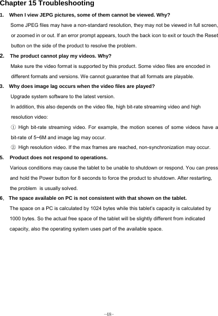  -48- Chapter 15 Troubleshooting   1.   When I view JEPG pictures, some of them cannot be viewed. Why? Some JPEG files may have a non-standard resolution, they may not be viewed in full screen, or zoomed in or out. If an error prompt appears, touch the back icon to exit or touch the Reset button on the side of the product to resolve the problem.  2.  The product cannot play my videos. Why? Make sure the video format is supported by this product. Some video files are encoded in different formats and versions. We cannot guarantee that all formats are playable.   3.    Why does image lag occurs when the video files are played? Upgrade system software to the latest version. In addition, this also depends on the video file, high bit-rate streaming video and high resolution video: ① High bit-rate streaming video. For example, the motion scenes of some videos have a bit-rate of 5~6M and image lag may occur. ② High resolution video. If the max frames are reached, non-synchronization may occur. 5. Product does not respond to operations.     Various conditions may cause the tablet to be unable to shutdown or respond. You can press and hold the Power button for 8 seconds to force the product to shutdown. After restarting, the problem is usually solved. 6． The space available on PC is not consistent with that shown on the tablet.   The space on a PC is calculated by 1024 bytes while this tablet’s capacity is calculated by 1000 bytes. So the actual free space of the tablet will be slightly different from indicated capacity, also the operating system uses part of the available space. 