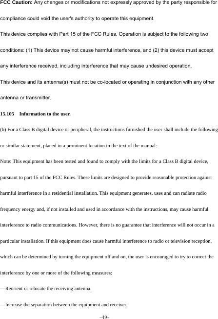  -49- FCC Caution: Any changes or modifications not expressly approved by the party responsible for compliance could void the user&apos;s authority to operate this equipment. This device complies with Part 15 of the FCC Rules. Operation is subject to the following two conditions: (1) This device may not cause harmful interference, and (2) this device must accept any interference received, including interference that may cause undesired operation. This device and its antenna(s) must not be co-located or operating in conjunction with any other antenna or transmitter. 15.105    Information to the user.   (b) For a Class B digital device or peripheral, the instructions furnished the user shall include the following or similar statement, placed in a prominent location in the text of the manual:   Note: This equipment has been tested and found to comply with the limits for a Class B digital device, pursuant to part 15 of the FCC Rules. These limits are designed to provide reasonable protection against harmful interference in a residential installation. This equipment generates, uses and can radiate radio frequency energy and, if not installed and used in accordance with the instructions, may cause harmful interference to radio communications. However, there is no guarantee that interference will not occur in a particular installation. If this equipment does cause harmful interference to radio or television reception, which can be determined by turning the equipment off and on, the user is encouraged to try to correct the interference by one or more of the following measures:   —Reorient or relocate the receiving antenna.   —Increase the separation between the equipment and receiver.   