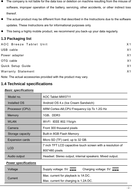  -2- z  The company is not liable for the data loss or deletion on machine resulting from the misuse of software, improper operation of the battery, servicing, other accidents, or other indirect loss thereof. z  The actual product may be different from that described in the Instructions due to the software updates. These Instructions are for informational purposes only. z  This being a highly mobile product, we recommend you back-up your data regularly. 1.3 Packaging list AOC Breeze Tablet Unit                                      X1 USB cable                                                               X1 Power adapter                                                            X1 OTG cable                                                                    X1 Quick Setup Guide                                                         X1 Warranty Statement                                                  X1 Note: The actual accessories provided with the product may vary. 1.4 Technical specifications Basic specifications Model no. AOC Tablet MW0711 Installed OS Android OS 4.x (Ice Cream Sandwich) Processor (CPU) ARM Cortex-A8,CPU Frequency Up To 1.2G Hz Memory 1GB，DDR3 WLAN WI-FI   IEEE 802.11b/g/n Camera Front 300 thousand pixels Storage capacity Built-in 8GB Flash Memory Expansion cards Micro SD (TF) card, up to 32 GB. LCD 7 inch TFT LCD capacitive touch screen with a resolution of 800*480 pixels Audio output Headset: Stereo output; internal speakers: Mixed output. Power specifications Voltage Supply voltage: 5V      Charging voltage: 5V   Current Max. current for playback is 1A DC. Max. current for charging is 1.2A DC. 