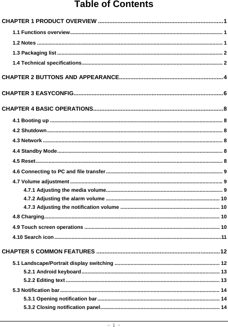  - 1 - Table of Contents CHAPTER 1 PRODUCT OVERVIEW ............................................................................. 11.1 Functions overview .......................................................................................................... 11.2 Notes ................................................................................................................................. 11.3 Packaging list ................................................................................................................... 21.4 Technical specifications .................................................................................................. 2CHAPTER 2 BUTTONS AND APPEARANCE................................................................ 4CHAPTER 3 EASYCONFIG............................................................................................ 6CHAPTER 4 BASIC OPERATIONS ................................................................................ 84.1 Booting up ........................................................................................................................ 84.2 Shutdown .......................................................................................................................... 84.3 Network ............................................................................................................................. 84.4 Standby Mode ................................................................................................................... 84.5 Reset .................................................................................................................................. 84.6 Connecting to PC and file transfer ................................................................................. 94.7 Volume adjustment .......................................................................................................... 94.7.1 Adjusting the media volume................................................................................. 94.7.2 Adjusting the alarm volume ............................................................................... 104.7.3 Adjusting the notification volume ..................................................................... 104.8 Charging .......................................................................................................................... 104.9 Touch screen operations .............................................................................................. 104.10 Search icon .................................................................................................................... 11CHAPTER 5 COMMON FEATURES ............................................................................ 125.1 Landscape/Portrait display switching ......................................................................... 125.2.1 Android keyboard ................................................................................................ 135.2.2 Editing text ........................................................................................................... 135.3 Notification bar ............................................................................................................... 145.3.1 Opening notification bar ..................................................................................... 145.3.2 Closing notification panel ................................................................................... 14