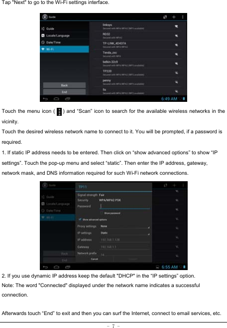  - 7 - Tap &quot;Next&quot; to go to the Wi-Fi settings interface.             Touch the menu icon (      ) and “Scan” icon to search for the available wireless networks in the vicinity. Touch the desired wireless network name to connect to it. You will be prompted, if a password is required.  1. If static IP address needs to be entered. Then click on “show advanced options” to show “IP settings”. Touch the pop-up menu and select “static”. Then enter the IP address, gateway, network mask, and DNS information required for such Wi-Fi network connections.          2. If you use dynamic IP address keep the default &quot;DHCP&quot; in the “IP settings” option. Note: The word &quot;Connected&quot; displayed under the network name indicates a successful connection.   Afterwards touch “End” to exit and then you can surf the Internet, connect to email services, etc. 